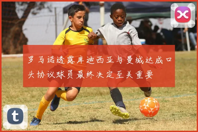 罗马诺透露库迪西亚与曼城达成口头协议球员最终决定至关重要