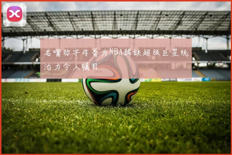 名嘴称字母哥为NBA稀缺超级巨星统治力令人瞩目