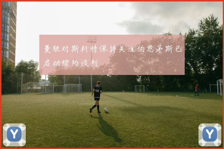 曼联对斯科特保持关注伯恩茅斯已启动续约谈判