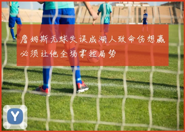 詹姆斯无球失误成湖人致命伤想赢必须让他全场掌控局势