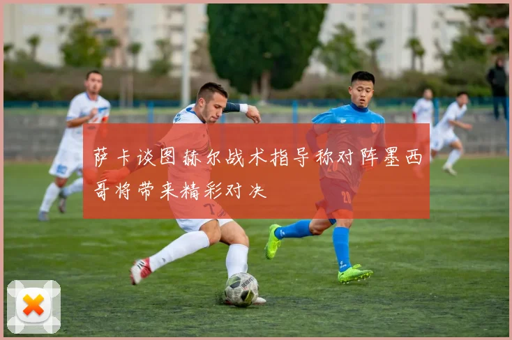 萨卡谈图赫尔战术指导称对阵墨西哥将带来精彩对决
