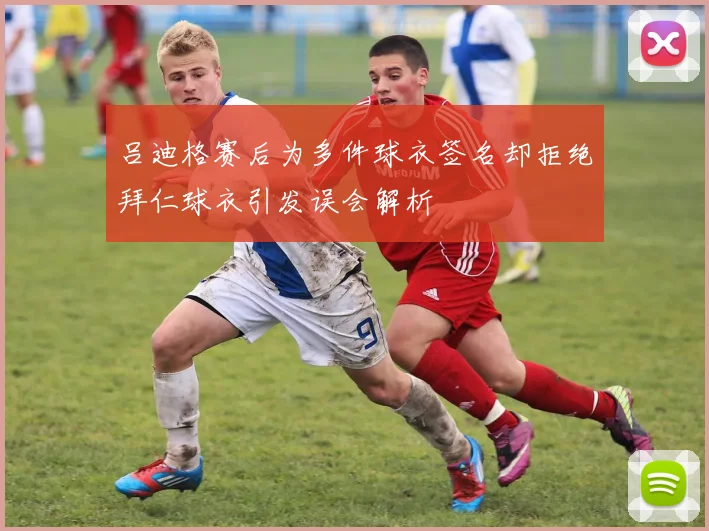 吕迪格赛后为多件球衣签名却拒绝拜仁球衣引发误会解析