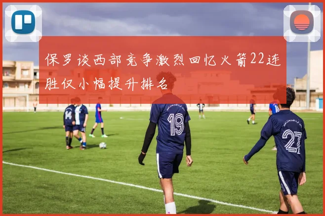 保罗谈西部竞争激烈回忆火箭22连胜仅小幅提升排名