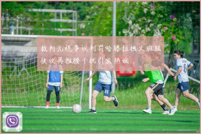 裁判无视争议判罚哈滕拉拽文班阻快攻再推腰干扰引发热议