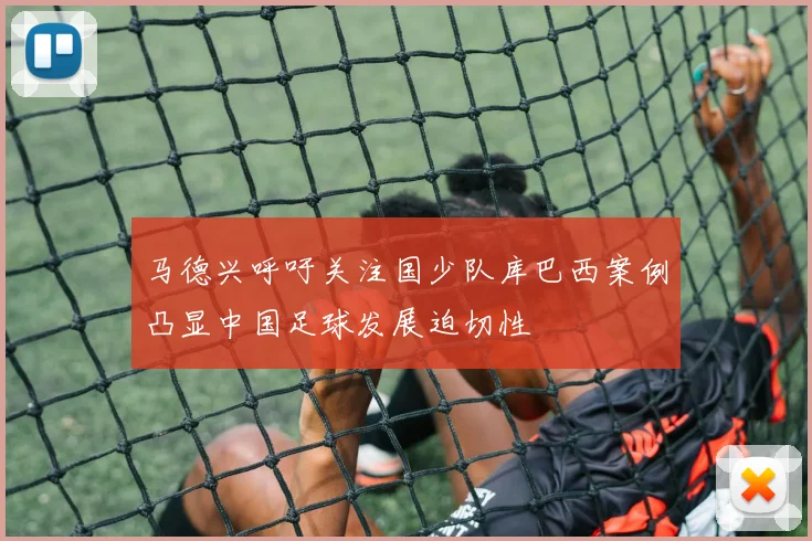 马德兴呼吁关注国少队库巴西案例凸显中国足球发展迫切性