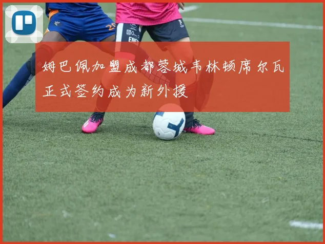 姆巴佩加盟成都蓉城韦林顿席尔瓦正式签约成为新外援