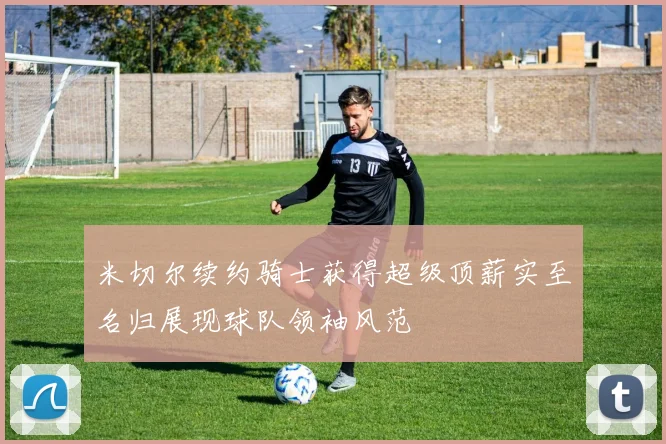 米切尔续约骑士获得超级顶薪实至名归展现球队领袖风范