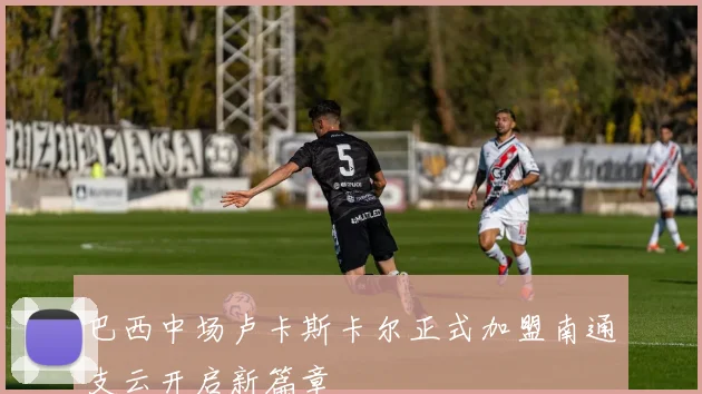 巴西中场卢卡斯卡尔正式加盟南通支云开启新篇章