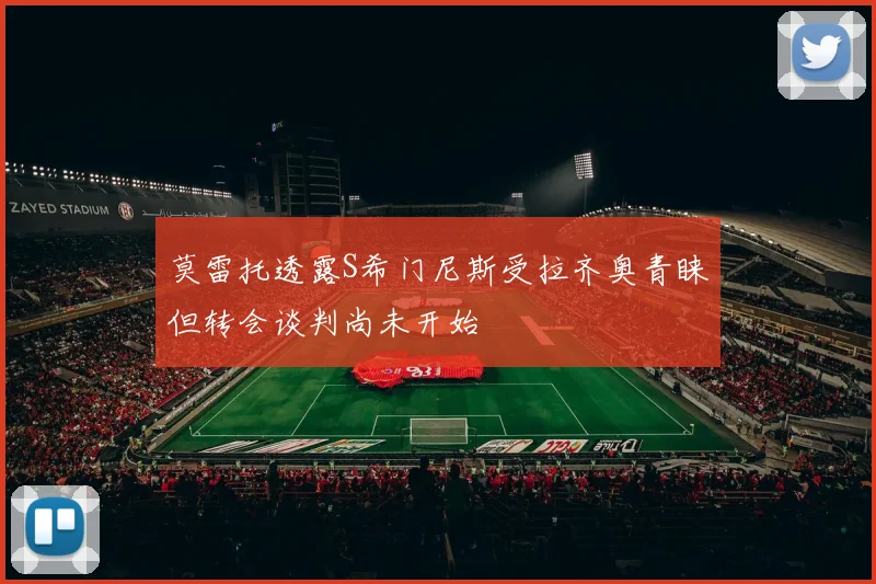 莫雷托透露S希门尼斯受拉齐奥青睐但转会谈判尚未开始