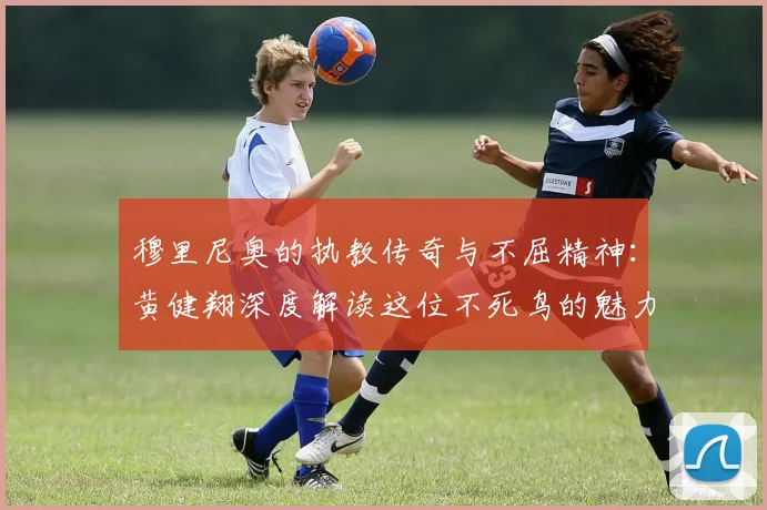 穆里尼奥的执教传奇与不屈精神：黄健翔深度解读这位不死鸟的魅力