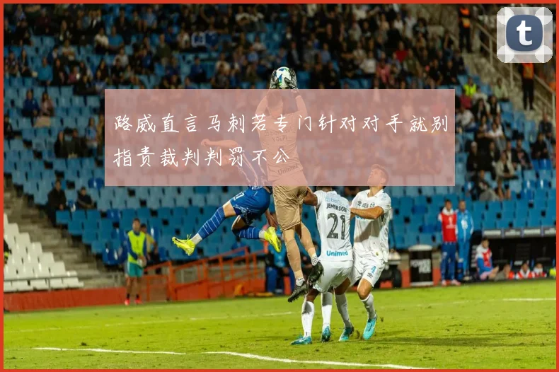 路威直言马刺若专门针对对手就别指责裁判判罚不公