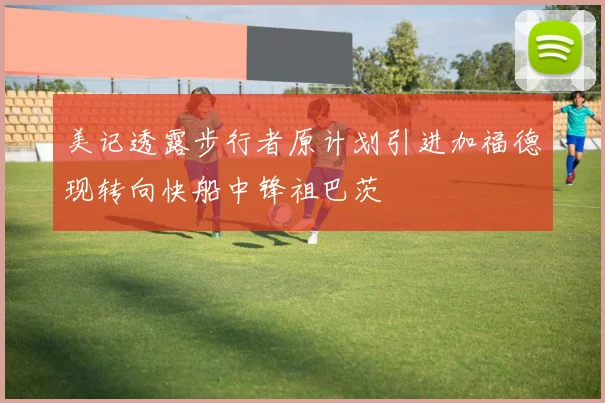 美记透露步行者原计划引进加福德现转向快船中锋祖巴茨