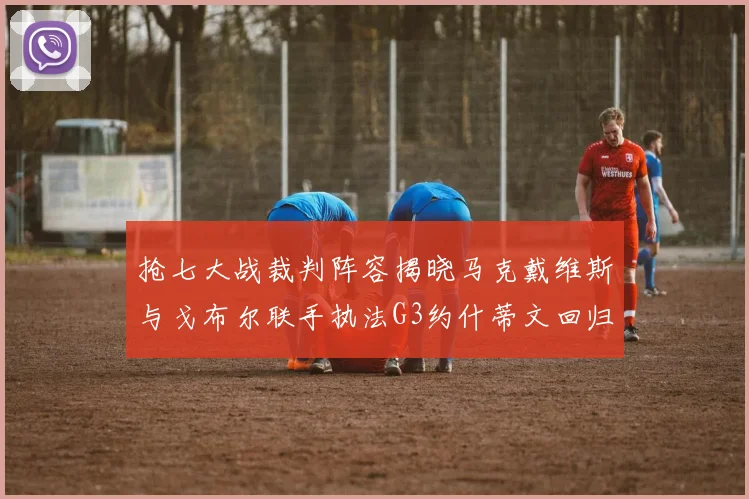抢七大战裁判阵容揭晓马克戴维斯与戈布尔联手执法G3约什蒂文回归G2