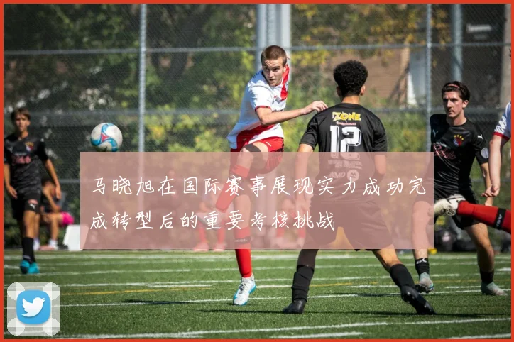 马晓旭在国际赛事展现实力成功完成转型后的重要考核挑战