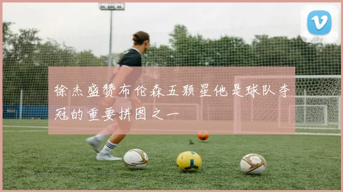 徐杰盛赞布伦森五颗星他是球队夺冠的重要拼图之一