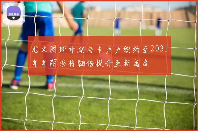 尤文图斯计划与卡卢卢续约至2031年年薪或将翻倍提升至新高度