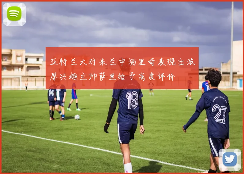 亚特兰大对米兰中场里奇表现出浓厚兴趣主帅萨里给予高度评价