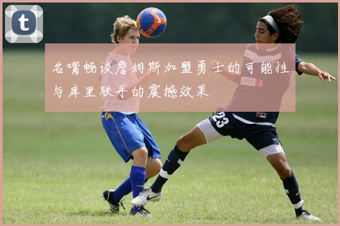 名嘴畅谈詹姆斯加盟勇士的可能性与库里联手的震撼效果