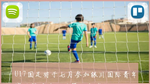 U17国足将于七月参加银川国际青年赛对阵尼日利亚等三支球队