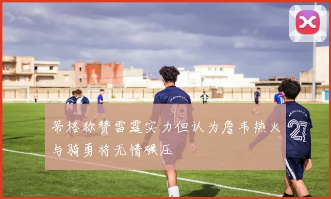 蒂格称赞雷霆实力但认为詹韦热火与骑勇将无情碾压