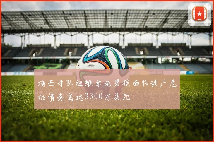 梅西母队纽维尔老男孩面临破产危机债务高达3300万美元