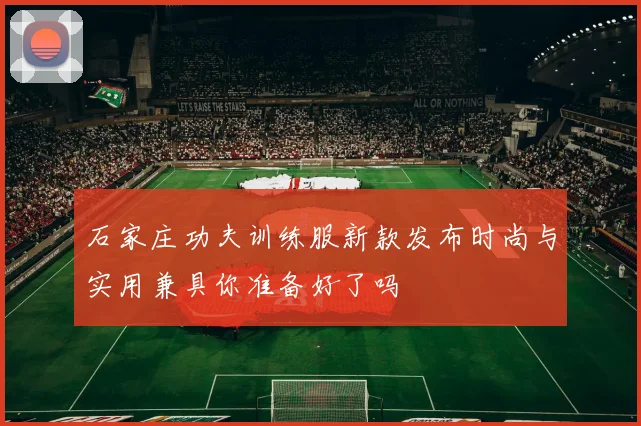 石家庄功夫训练服新款发布时尚与实用兼具你准备好了吗