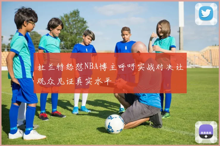 杜兰特怒怼NBA博主呼吁实战对决让观众见证真实水平