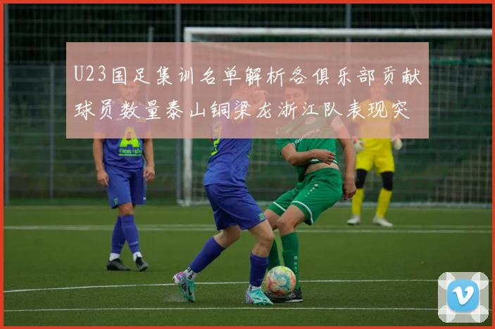 U23国足集训名单解析各俱乐部贡献球员数量泰山铜梁龙浙江队表现突出