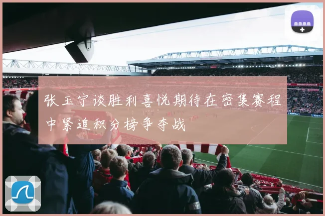 张玉宁谈胜利喜悦期待在密集赛程中紧追积分榜争夺战
