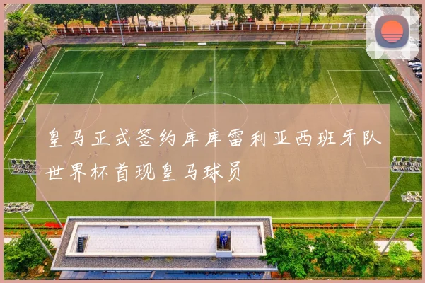 皇马正式签约库库雷利亚西班牙队世界杯首现皇马球员