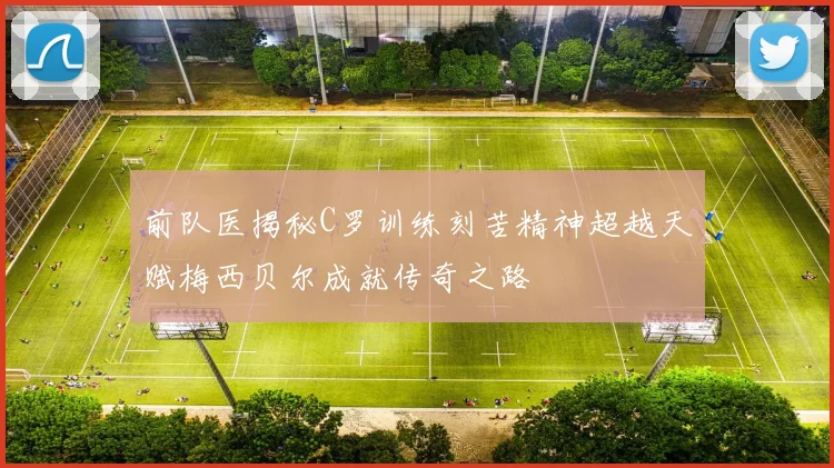 前队医揭秘C罗训练刻苦精神超越天赋梅西贝尔成就传奇之路
